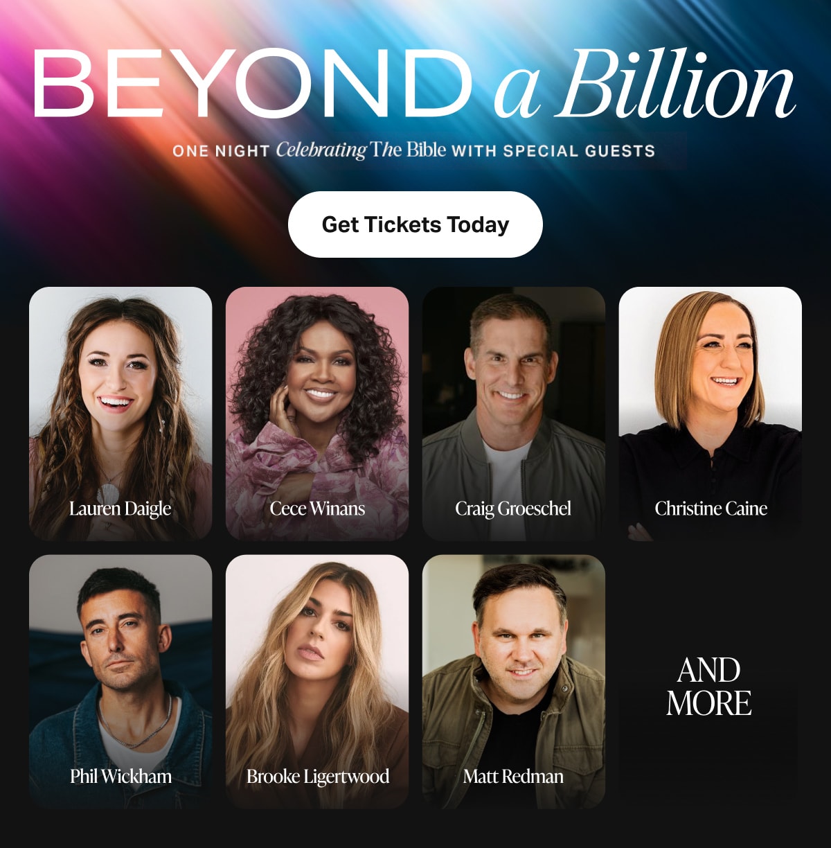 Beyond a Billion. One night celebrating the Bible with special guests. Get Tickets Today. Lauren Daigle, Cece Winans, Craig Groeschel, Christine Caine, Phil Wickham, KB, Brooke Ligertwood, Matt Redman.